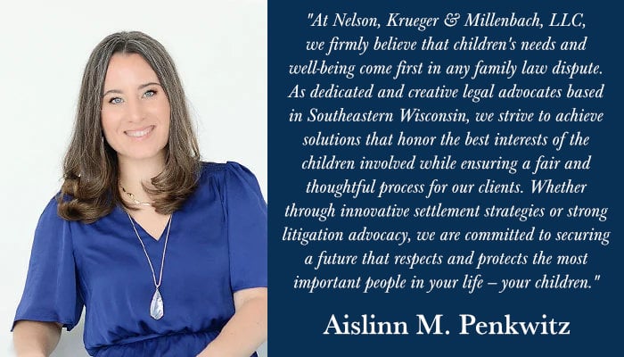 "At Nelson, Krueger & Millenbach, LLC, we firmly believe that children's needs and well-being come first in any family law dispute. As dedicated and creative legal advocates based in Southeastern Wisconsin, we strive to achieve solutions that honor the best interests of the children involved while ensuring a fair and thoughtful process for our clients. Whether through innovative settlement strategies or strong litigation advocacy, we are committed to securing a future that respects and protects the most important people in your life — your children." - Aislinn M. Penkwitz
