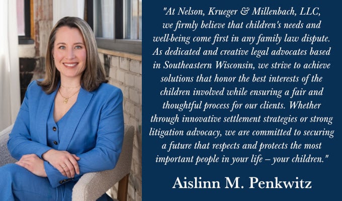 "At Nelson, Krueger & Millenbach, LLC, we firmly believe that children's needs and well-being come first in any family law dispute. As dedicated and creative legal advocates based in Southeastern Wisconsin, we strive to achieve solutions that honor the best interests of the children involved while ensuring a fair and thoughtful process for our clients. Whether through innovative settlement strategies or strong litigation advocacy, we are committed to securing a future that respects and protects the most important people in your life – your children."
Aislinn M. Penkwitz