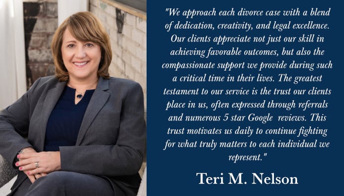 "We approach each divorce case with a blend of dedication, creativity, and legal excellence. Our clients appreciate not just our skill in achieving favorable outcomes, but also the compassionate support we provide during such a critical time in their lives. The greatest testament to our service is the trust our clients place in us, often expressed through referrals and numerous 5 star Google reviews. This trust motivates us daily to continue fighting for what truly matters to each individual we represent." Teri M. Nelson